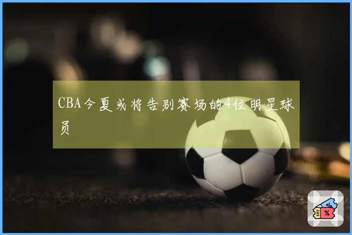 CBA今夏或将告别赛场的4位明星球员