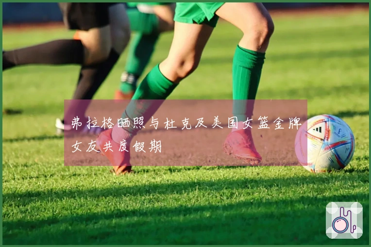 弗拉格晒照与杜克及美国女篮金牌女友共度假期