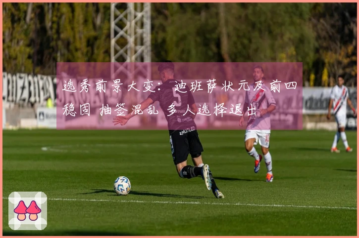 选秀前景大变：迪班萨状元及前四稳固 抽签混乱 多人选择退出