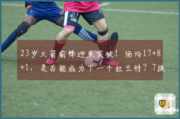 23岁火箭前锋迎来突破！场均17+8+1，是否能成为下一个杜兰特？7换1交易带来意外收益